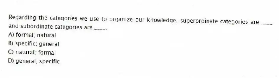 Regarding the categories we use to organize our knowledge, superordinate categories are ____ and subordinate categories are ____.
A) formal; natural
B) specific; general
C) natural; formal
D) general; specific