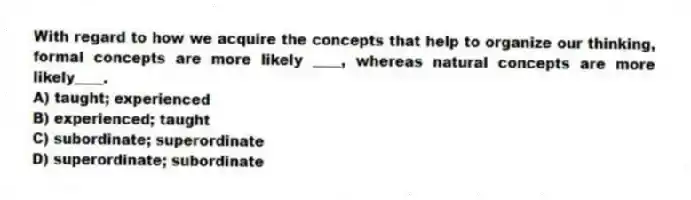With regard to how we acquire the concepts that help to organize our thinking, formal concepts are more likely ____, whereas natural concepts are more likely____.
A) taught; experienced
B) experienced; taught
C) subordinate; superordinate
D) superordinate; subordinate