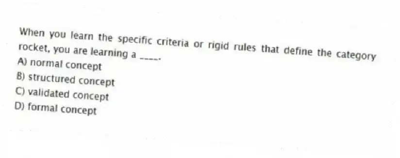 When you learn the specific criteria or rigid rules that define the category rocket, you are learning a ____.
A) normal concept
B) structured concept
C) validated concept
D) formal concept