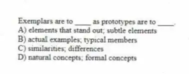 Exemplars are to ____ as prototypes are to ____.
A) elements that stand out; subtle elements
B) actual examples; typical members
C) similarities; differences
D) natural concepts; formal concepts