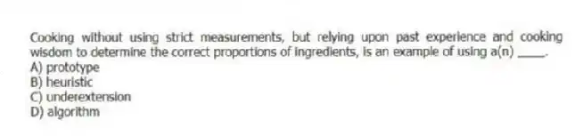 Cooking without using strict measurements, but relying upon past experience and cooking wisdom to determine the correct proportions of ingredients, is an example of using a(n) ____.
A) prototype
B) heuristic
C) underextension
D) algorithm