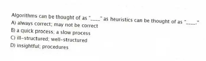 Algorithms can be thought of as "____" as heuristics can be thought of as "____."
A) always correct; may not be correct
B) a quick process; a slow process
C) ill-structured; well-structured
D) insightful; procedures