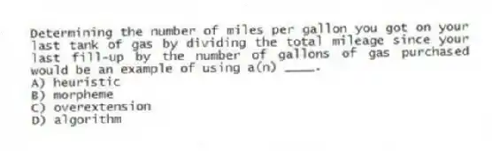 Determining the number of miles per gallon you got on your last tank of gas by dividing the total mileage since your last fill-up by the number of gallons of gas purchased would be an example of using a(n) ____.
A) heuristic
B) morpheme
C) overextension
D) algorithm