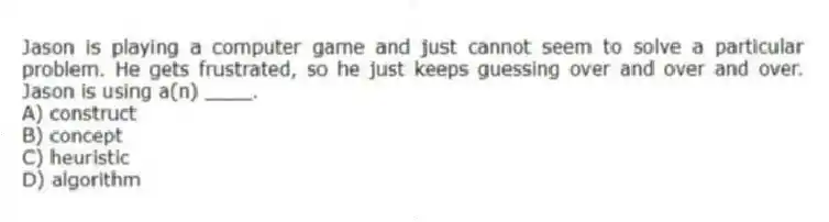 Jason is playing a computer game and just cannot seem to solve a particular problem. He gets frustrated, so he just keeps guessing over and over and over. Jason is using a(n) ____.
A) construct
B) concept
C) heuristic
D) algorithm
