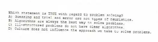 Which statement is TRUE with regard to problem solving?
A) Guessing and trial and error are not types of heuristics.
B) Algorithms are always the best way to solve problems.
C) Ill-structured problems do not have clear algorithms.
D) Culture does not influence the approach we take to solve problems.