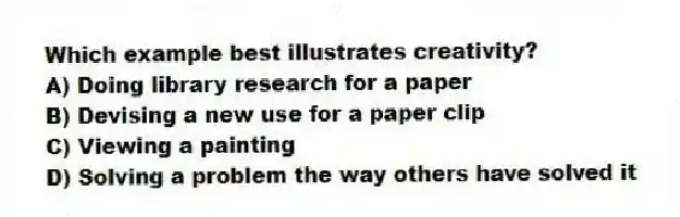 Which example best illustrates creativity?
A) Doing library research for a paper
B) Devising a new use for a paper clip
C) Viewing a painting
D) Solving a problem the way others have solved it