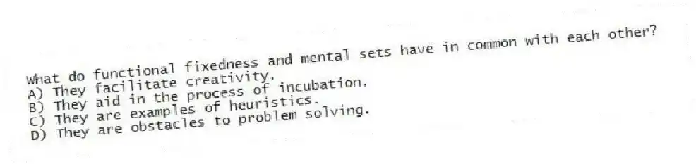 What do functional fixedness and mental sets have in common with each other?
A) They facilitate creativity.
B) They aid in the process of incubation.
C) They are examples of heuristics.
D) They are obstacles to problem solving.