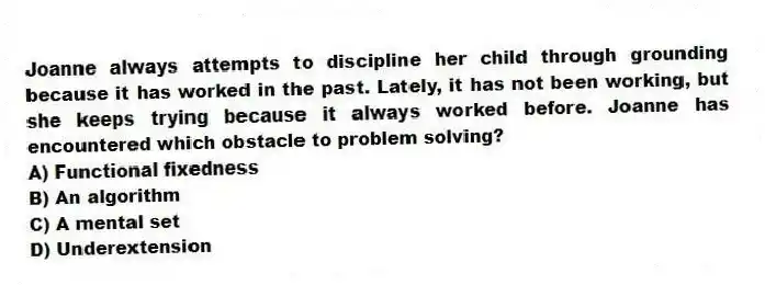 Joanne always attempts to discipline her child through grounding because it has worked in the past. Lately, it has not been working, but she keeps trying because it always worked before. Joanne has encountered which obstacle to problem solving?
A) Functional fixedness
B) An algorithm
C) A mental set
D) Underextension