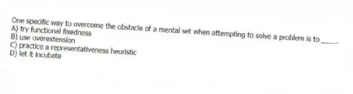 One specific way to overcome the obstacle of a mental set when attempting to solve a problem is to ____.
A) try functional fixedness
B) use overextension
C) practice a representativeness heuristic
D) let it incubate