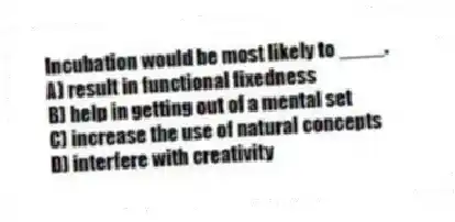 Incubation would be most likely to ____.
A) result in functional fixedness
B) help in getting out of a mental set
C) increase the use of natural concepts
D) interfere with creativity