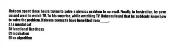 Hakeem spent three hours trying to solve a physics problem to no avail. Finally, in frustration, he gave up and went to watch TV. To his surprise, while watching TV, Hakeem found that he suddenly knew how to solve the problem. Hakeem seems to have benefited from ____.
A) a mental set
B) functional fixedness
C) incubation
D) an algorithm
