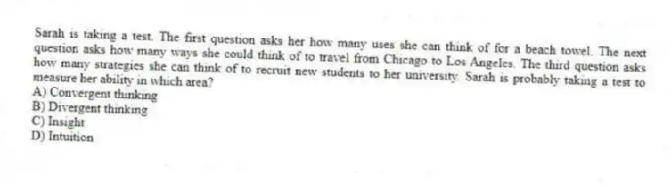 Sarah is taking a test. The first question asks her how many uses she can think of for a beach towel. The next question asks how many ways she could think of to travel from Chicago to Los Angeles. The third question asks how many strategies she can think of to recruit new students to her university. Sarah is probably taking a test to measure her ability in which area?
A) Convergent thinking
B) Divergent thinking
C) Insight
D) Intuition