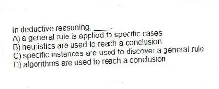 In deductive reasoning, ____.
A) a general rule is applied to specific cases
B) heuristics are used to reach a conclusion
C) specific instances are used to discover a general rule
D) algorithms are used to reach a conclusion
