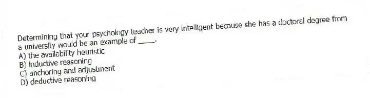 Determining that your psychology teacher is very intelligent because she has a doctoral degree from a university would be an example of ____.
A) the availability heuristic
B) inductive reasoning
C) anchoring and adjustment
D) deductive reasoning