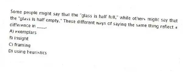 Some people might say that the "glass is half full," while others might say that the "glass is half empty." These different ways of saying the same thing reflect a difference in ____.
A) exemplars
B) insight
C) framing
D) using heuristics