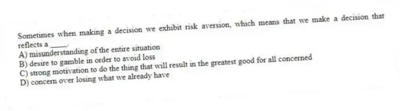 Sometimes when making a decision we exhibit risk aversion, which means that we make a decision that reflects a ____.
A) misunderstanding of the entire situation
B) desire to gamble in order to avoid loss
C) strong motivation to do the thing that will result in the greatest good for all concerned
D) concern over losing what we already have