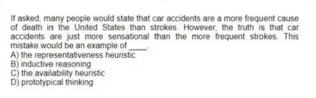 If asked, many people would state that car accidents are a more frequent cause of death in the United States than strokes. However, the truth is that car accidents are just more sensational than the more frequent strokes. This mistake would be an example of ____.
A) the representativeness heuristic
B) inductive reasoning
C) the availability heuristic
D) prototypical thinking