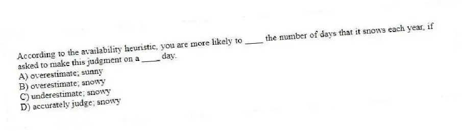 According to the availability heuristic, you are more likely to ____ the number of days that it snows each year, if asked to make this judgment on a ____ day.
A) overestimate; sunny
B) overestimate; snowy
C) underestimate; snowy
D) accurately judge; snowy