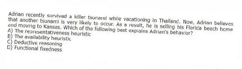 Adrian recently survived a killer tsunami while vacationing in Thailand. Now, Adrian believes that another tsunami is very likely to occur. As a result, he is selling his Florida beach home and moving to Kansas. Which of the following best explains Adrian's behavior?
A) The representativeness heuristic
B) The availability heuristic
C) Deductive reasoning
D) Functional fixedness