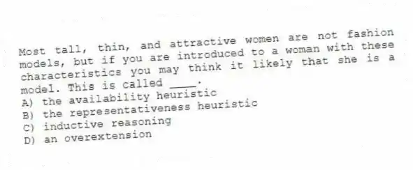 Most tall, thin, and attractive women are not fashion models, but if you are introduced to a woman with these characteristics you may think it likely that she is a model. This is called ____.
A) the availability heuristic
B) the representativeness heuristic
C) inductive reasoning
D) an overextension