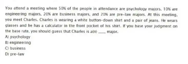 You attend a meeting where 50% of the people in attendance are psychology majors, 10% are engineering majors, 20% are business majors, and 20% are pre-law majors. At this meeting, you meet Charles. Charles is wearing a white button-down shirt and a pair of jeans. He wears glasses and he has a calculator in the front pocket of his shirt. If you base your judgment on the base rate, you should guess that Charles is a(n) ____ major.
A) psychology
B) engineering
C) business
D) pre-law