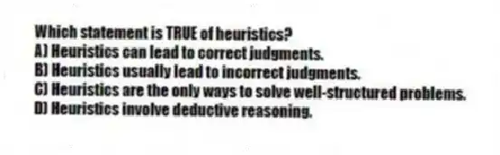 Which statement is TRUE of heuristics?
A) Heuristics can lead to correct judgments.
B) Heuristics usually lead to incorrect judgments.
C) Heuristics are the only ways to solve well-structured problems.
D) Heuristics involve deductive reasoning.