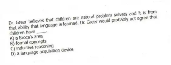 Dr. Greer believes that children are natural problem solvers and it is from that ability that language is learned. Dr. Greer would probably not agree that children have ____.
A) a Broca's area
B) formal concepts
C) inductive reasoning
D) a language acquisition device