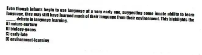 Even though infants begin to use language at a very early age, suggesting some innate ability to learn language, they may still have learned much of their language from their environment. This highlights the ____ debate in language learning.
A) nature-nurture
B) biology-genes
C) early-late
D) environment-learning