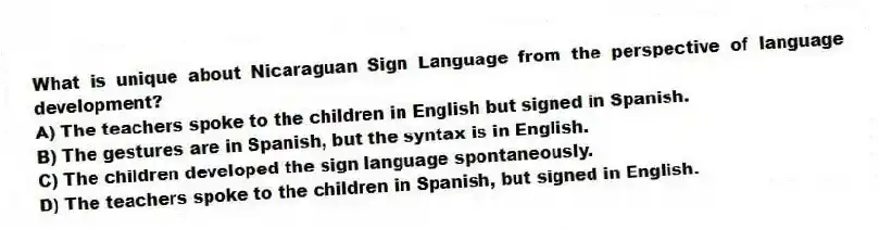 What is unique about Nicaraguan Sign Language from the perspective of language development?
A) The teachers spoke to the children in English but signed in Spanish.
B) The gestures are in Spanish, but the syntax is in English.
C) The children developed the sign language spontaneously.
D) The teachers spoke to the children in Spanish, but signed in English.
