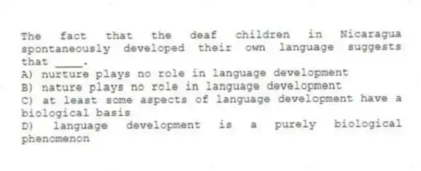 The fact that the deaf children in Nicaragua spontaneously developed their own language suggests that ____.
A) nurture plays no role in language development
B) nature plays no role in language development
C) at least some aspects of language development have a biological basis
D) language development is a purely biological phenomenon