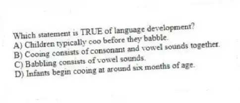 Which statement is TRUE of language development?
A) Children typically coo before they babble.
B) Cooing consists of consonant and vowel sounds together.
C) Babbling consists of vowel sounds.
D) Infants begin cooing at around six months of age.