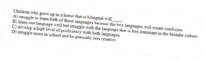 Children who grow up in a home that is bilingual will ____.
A) struggle to learn both of those languages because the two languages will create confusion
B) learn one language well but struggle with the language that is less dominant in the broader culture
C) develop a high level of proficiency with both languages
D) struggle more in school and be generally less creative
