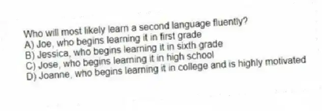 Who will most likely learn a second language fluently?
A) Joe, who begins learning it in first grade
B) Jessica, who begins learning it in sixth grade
C) Jose, who begins learning it in high school
D) Joanne, who begins learning it in college and is highly motivated