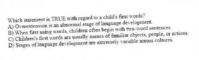 Which statement is TRUE with regard to a child's first words?
A) Overextension is an abnormal stage of language development.
B) When first using words, children often begin with two-word sentences.
C) Children's first words are usually names of familiar objects, people, or actions.
D) Stages of language development are extremely variable across cultures.