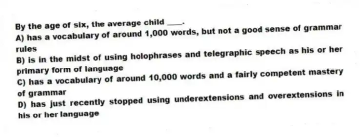 By the age of six, the average child ____.
A) has a vocabulary of around 1,000 words, but not a good sense of grammar rules
B) is in the midst of using holophrases and telegraphic speech as his or her primary form of language
C) has a vocabulary of around 10,000 words and a fairly competent mastery of grammar
D) has just recently stopped using underextensions and overextensions in his or her language