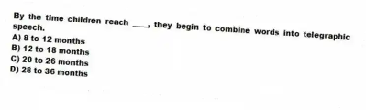 By the time children reach ____, they begin to combine words into telegraphic speech.
A) 8 to 12 months
B) 12 to 18 months
C) 20 to 26 months
D) 28 to 36 months
