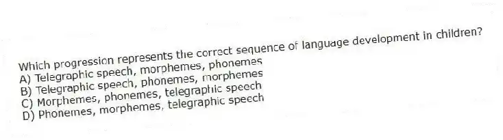 Which progression represents the correct sequence of language development in children?
A) Telegraphic speech, morphemes, phonemes
B) Telegraphic speech, phonemes, morphemes
C) Morphemes, phonemes, telegraphic speech
D) Phonemes, morphemes, telegraphic speech