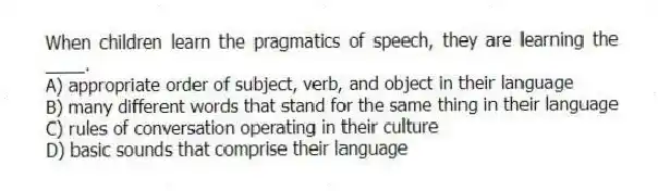 When children learn the pragmatics of speech, they are learning the ____.
A) appropriate order of subject, verb, and object in their language
B) many different words that stand for the same thing in their language
C) rules of conversation operating in their culture
D) basic sounds that comprise their language