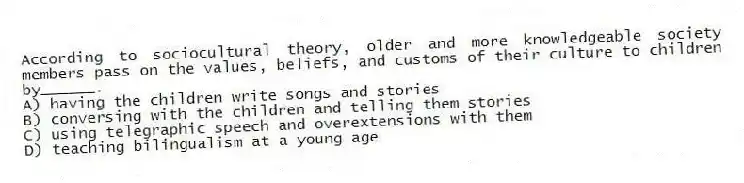 According to sociocultural theory, older and more knowledgeable society members pass on the values, beliefs, and customs of their culture to children by______.
A) having the children write songs and stories
B) conversing with the children and telling them stories
C) using telegraphic speech and overextensions with them
D) teaching bilingualism at a young age