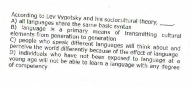 According to Lev Vygotsky and his sociocultural theory, ____.
A) all languages share the same basic syntax
B) language is a primary means of transmitting cultural elements from generation to generation
C) people who speak different languages will think about and perceive the world differently because of the effect of language
D) individuals who have not been exposed to language at a young age will not be able to learn a language with any degree of competency
