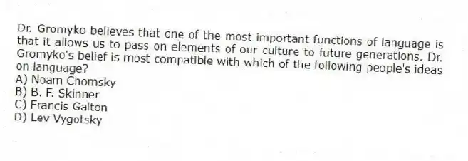 Dr. Gromyko believes that one of the most important functions of language is that it allows us to pass on elements of our culture to future generations. Dr. Gromyko's belief is most compatible with which of the following people's ideas on language?
A) Noam Chomsky
B) B. F. Skinner
C) Francis Galton
D) Lev Vygotsky