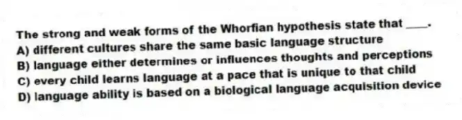 The strong and weak forms of the Whorfian hypothesis state that ____.
A) different cultures share the same basic language structure
B) language either determines or influences thoughts and perceptions
C) every child learns language at a pace that is unique to that child
D) language ability is based on a biological language acquisition device