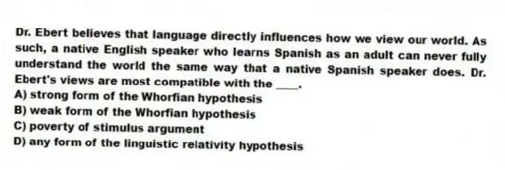 Dr. Ebert believes that language directly influences how we view our world. As such, a native English speaker who learns Spanish as an adult can never fully understand the world the same way that a native Spanish speaker does. Dr. Ebert's views are most compatible with the ____.
A) strong form of the Whorfian hypothesis
B) weak form of the Whorfian hypothesis
C) poverty of stimulus argument
D) any form of the linguistic relativity hypothesis