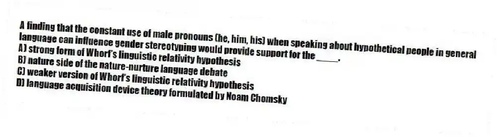 A finding that the constant use of male pronouns (he, him, his) when speaking about hypothetical people in general language can influence gender stereotyping would provide support for the ____.
A) strong form of Whorf's linguistic relativity hypothesis
B) nature side of the nature-nurture language debate
C) weaker version of Whorf's linguistic relativity hypothesis
D) language acquisition device theory formulated by Noam Chomsky