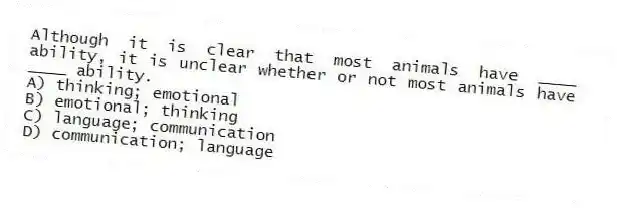 Although it is clear that most animals have ____ ability, it is unclear whether or not most animals have ____ ability.
A) thinking; emotional
B) emotional; thinking
C) language; communication
D) communication; language