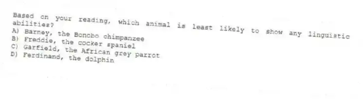 Based on your reading, which animal is least likely to show any linguistic abilities?
A) Barney, the Bonobo chimpanzee
B) Freddie, the cocker spaniel
C) Garfield, the African grey parrot
D) Ferdinand, the dolphin
