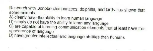 Research with Bonobo chimpanzees, dolphins, and birds has shown that some animals____.
A) clearly have the ability to learn human language
B) simply do not have the ability to learn any language
C) are capable of learning communication elements that at least have the appearance of language
D) have greater intellectual and language abilities than humans