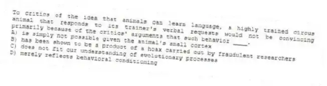 To critics of the idea that animals can learn language, a highly trained circus animal that responds to its trainer's verbal requests would not be convincing primarily because of the critics' arguments that such behavior ____.
A) is simply not possible given the animal's small cortex
B) has been shown to be a product of a hoax carried out by fraudulent researchers
C) does not fit our understanding of evolutionary processes
D) merely reflects behavioral conditioning