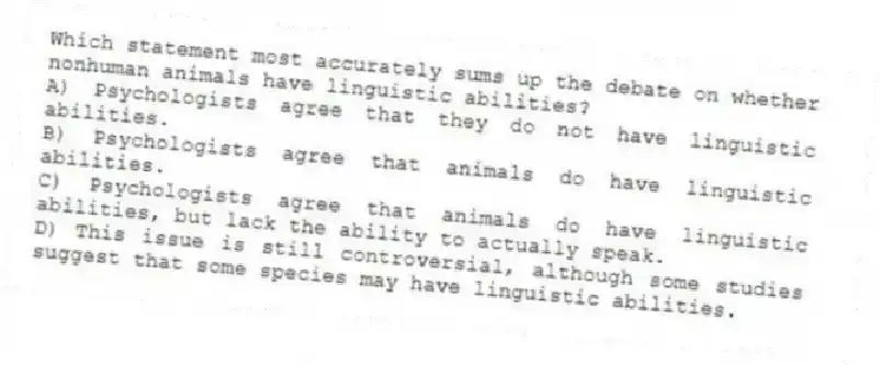 Which statement most accurately sums up the debate on whether nonhuman animals have linguistic abilities?
A) Psychologists agree that they do not have linguistic abilities.
B) Psychologists agree that animals do have linguistic abilities.
C) Psychologists agree that animals do have linguistic abilities, but lack the ability to actually speak.
D) This issue is still controversial, although some studies suggest that some species may have linguistic abilities.