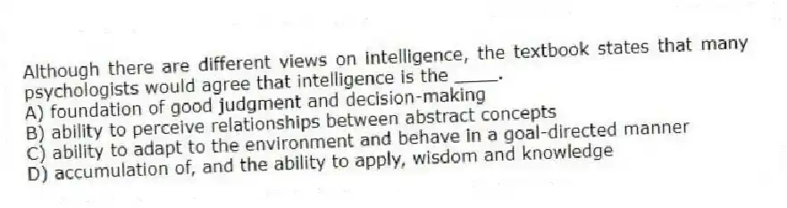 Although there are different views on intelligence, the textbook states that many psychologists would agree that intelligence is the ____.
A) foundation of good judgment and decision-making
B) ability to perceive relationships between abstract concepts
C) ability to adapt to the environment and behave in a goal-directed manner
D) accumulation of, and the ability to apply, wisdom and knowledge